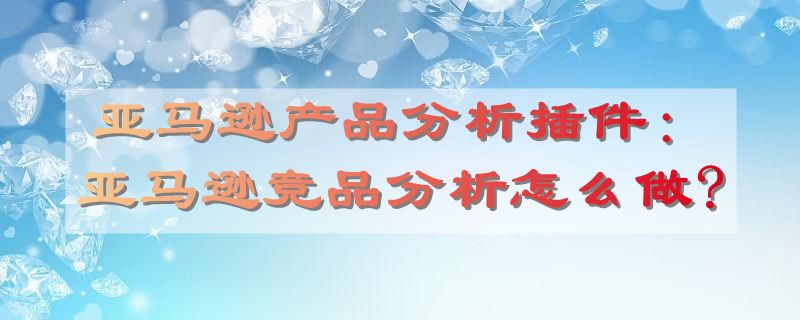 亚马逊产品分析插件：亚马逊竞品分析怎么做?