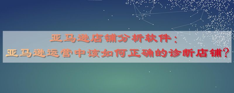 亚马逊店铺分析软件：亚马逊运营中该如何正确的诊断店铺?