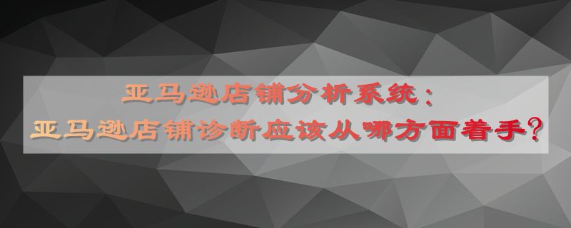 亚马逊店铺分析系统：亚马逊店铺诊断应该从哪方面着手?