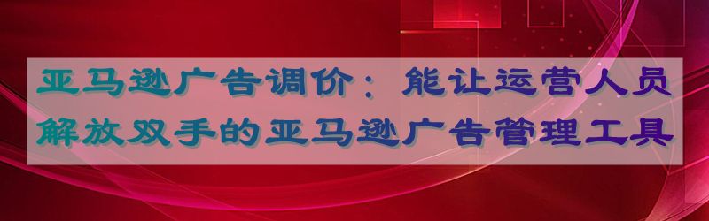 亚马逊广告调价：能让运营人员解放双手的亚马逊广告管理工具