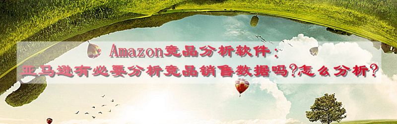 Amazon竞品分析软件：亚马逊有必要分析竞品销售数据吗?怎么分析?