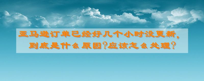 亚马逊订单已经好几个小时没更新，到底是什么原因?应该怎么处理?