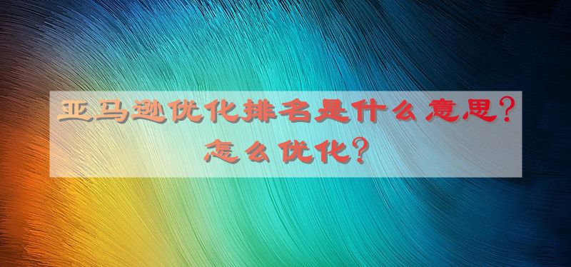 亚马逊优化排名是什么意思?怎么优化?