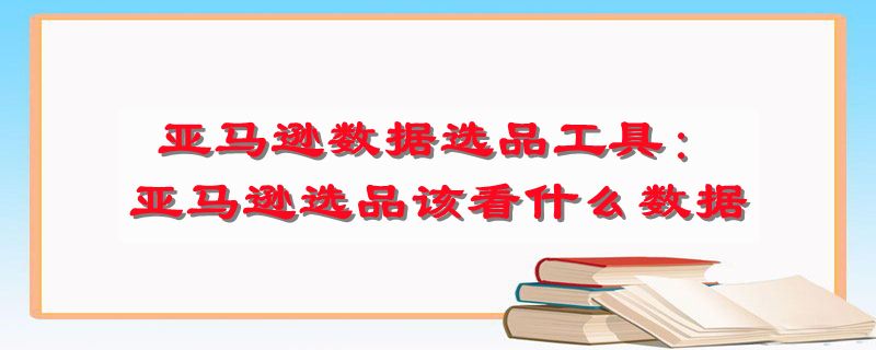 亚马逊数据选品工具：亚马逊选品该看什么数据