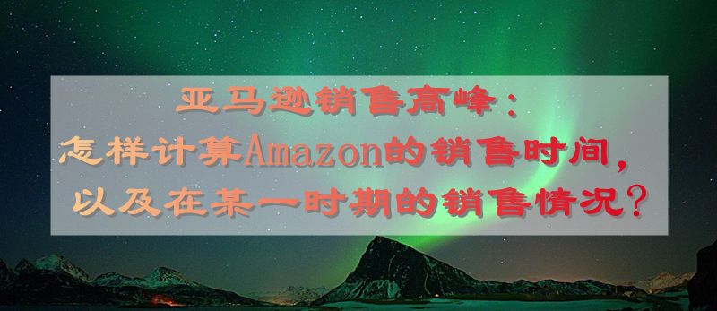 亚马逊销售高峰：怎样计算Amazon的销售时间，以及在某一时期的销售情况?