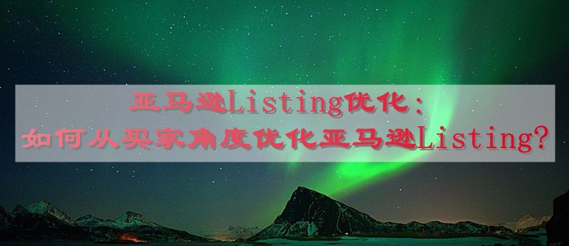 亚马逊Listing优化：如何从买家角度优化亚马逊Listing?