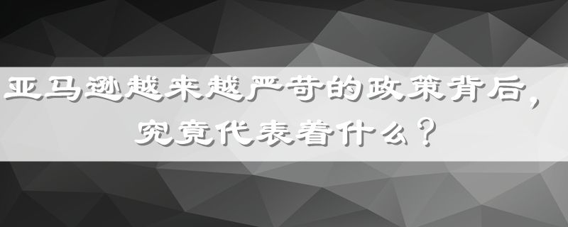 亚马逊越来越严苛的政策背后，究竟代表着什么?